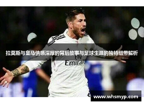 拉莫斯与皇马情感深厚的背后故事与足球生涯的独特纽带解析