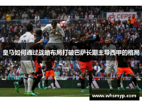 皇马如何通过战略布局打破巴萨长期主导西甲的格局 皇马如何通过战略布局打破巴萨长期主导西甲的格局