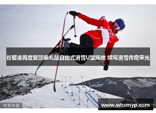谷爱凌再度登顶崇礼站自由式滑雪U型场地 续写滑雪传奇荣光